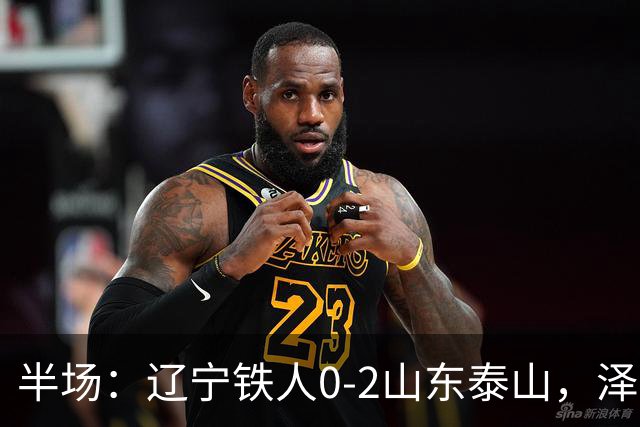 半场：辽宁铁人0-2山东泰山，泽卡梅开二度