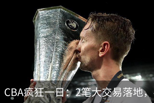 CBA疯狂一日：2笔大交易落地，4人完成签约，胡金秋转会被叫停